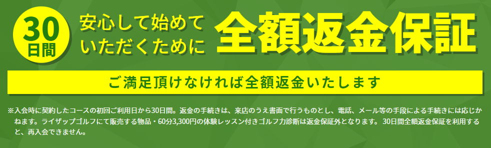 ライザップゴルフ 30日間全額返金保証 ご満足頂けなければ全額返金いたします※入会時に契約したコースの初回ご利用日から30日間。返金の手続きは、来店のうえ書面で行うものとし、電話、メール等の手段による手続きには応じかねます。ライザップゴルフにて販売する物品・60分3,300円の体験レッスン付きゴルフ力診断は返金保証外となります。30日間全額返金保証を利用すると、再入会できません。
