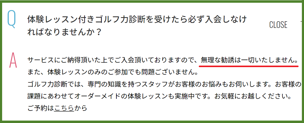 Q 体験レッスン付きゴルフ力診断を受けたら必ず入会しなければなりませんか？A サービスにご納得頂いた上でご入会頂いておりますので、無理な勧誘は一切いたしません。
